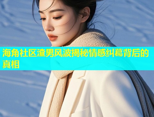 海角社区渣男风波揭秘情感纠葛背后的真相  第1张