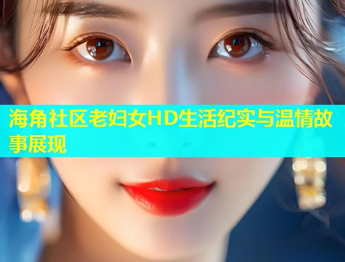 海角社区老妇女HD生活纪实与温情故事展现  第1张