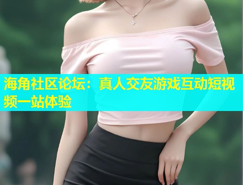 海角社区论坛：真人交友游戏互动短视频一站体验  第1张