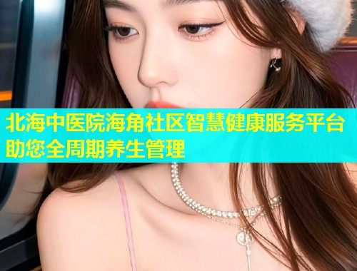 北海中医院海角社区智慧健康服务平台助您全周期养生管理
