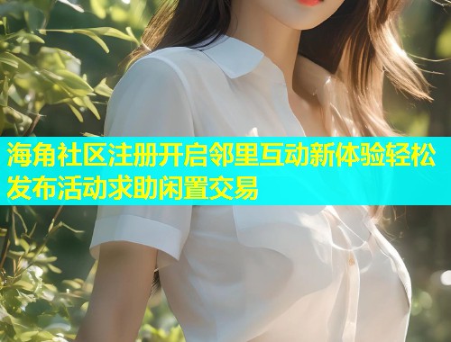 海角社区注册开启邻里互动新体验轻松发布活动求助闲置交易
