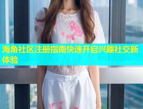 海角社区注册指南快速开启兴趣社交新体验