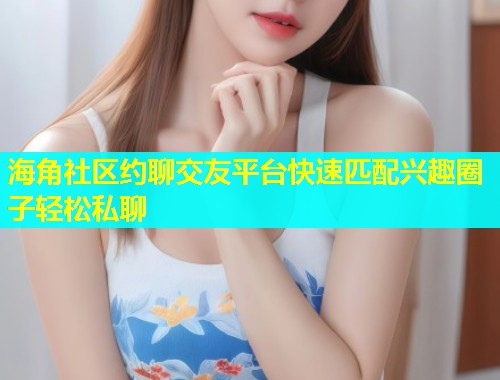 海角社区约聊交友平台快速匹配兴趣圈子轻松私聊