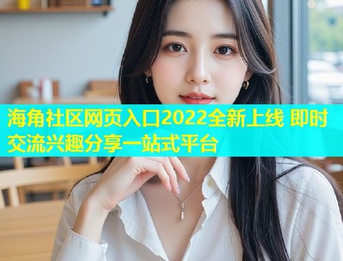 海角社区网页入口2022全新上线 即时交流兴趣分享一站式平台