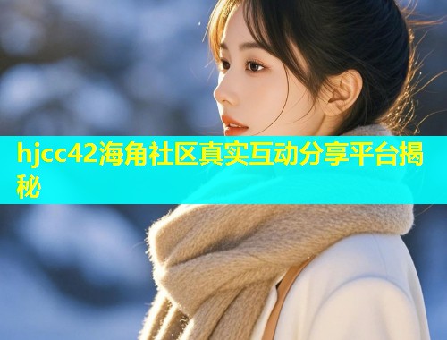 hjcc42海角社区真实互动分享平台揭秘