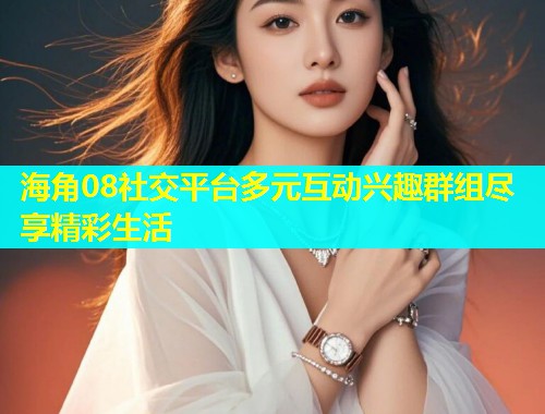 海角08社交平台多元互动兴趣群组尽享精彩生活