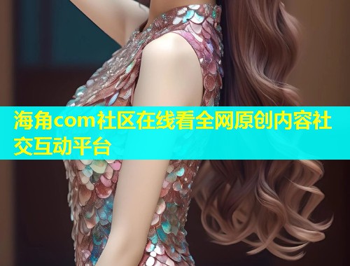 海角com社区在线看全网原创内容社交互动平台