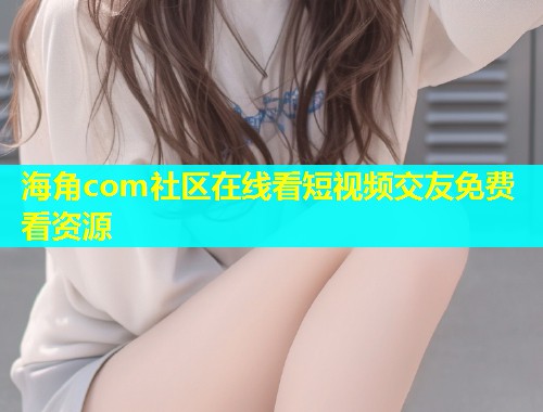 海角com社区在线看短视频交友免费看资源  第2张