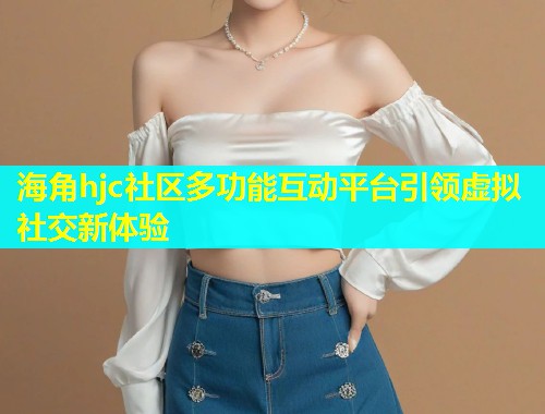 海角hjc社区多功能互动平台引领虚拟社交新体验