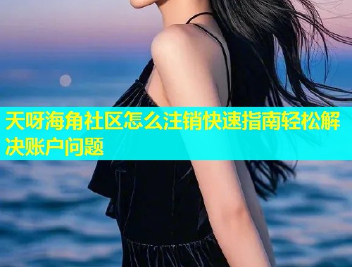 天呀海角社区怎么注销快速指南轻松解决账户问题