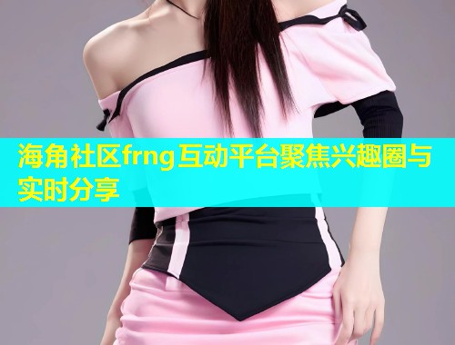 海角社区frng互动平台聚焦兴趣圈与实时分享