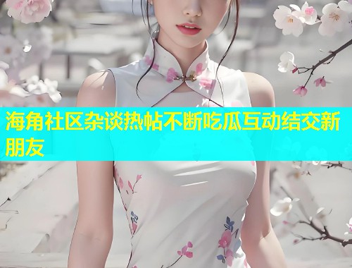 海角社区杂谈热帖不断吃瓜互动结交新朋友