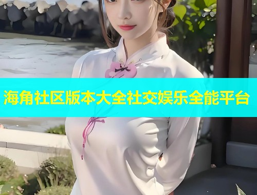海角社区版本大全社交娱乐全能平台
