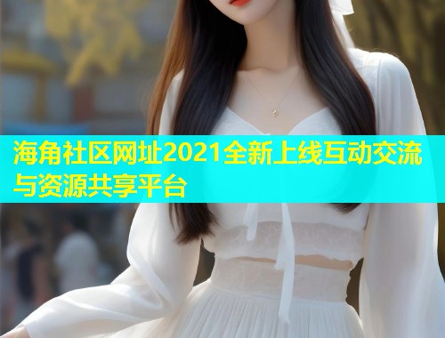 海角社区网址2021全新上线互动交流与资源共享平台