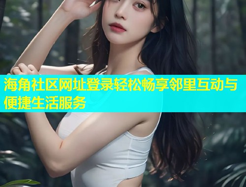 海角社区网址登录轻松畅享邻里互动与便捷生活服务  第2张