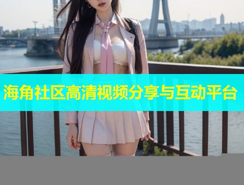 海角社区高清视频分享与互动平台