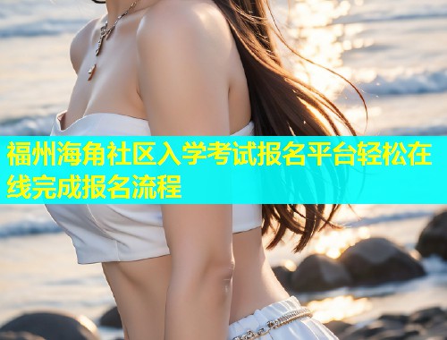 福州海角社区入学考试报名平台轻松在线完成报名流程